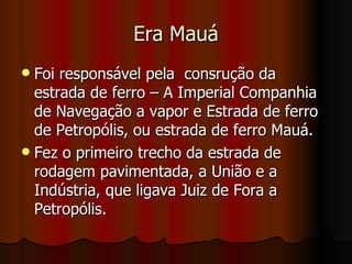 Era Mauá
 Foi responsável pela consrução da
  estrada de ferro – A Imperial Companhia
  de Navegação a vapor e Estrada de ferro
  de Petropólis, ou estrada de ferro Mauá.
 Fez o primeiro trecho da estrada de
  rodagem pavimentada, a União e a
  Indústria, que ligava Juiz de Fora a
  Petropólis.
 