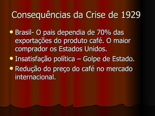 Consequências da Crise de 1929
 Brasil- O pais dependia de 70% das
  exportações do produto café. O maior
  comprador os Estados Unidos.
 Insatisfação política – Golpe de Estado.
 Redução do preço do café no mercado
  internacional.
 