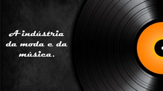 A indústria
da moda e da
   música.
 