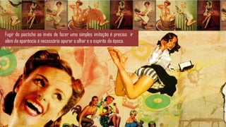 Fugir do pastiche ao invés de fazer uma simples imitação é preciso ir
além da aparência é necessário apurar o olhar e o espírito da época.
 