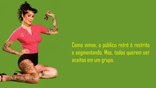 Como vimos, o público retrô é restrito
e segmentando. Mas, todos querem ser
aceitos em um grupo.
 