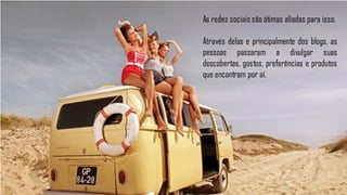 As redes sociais são ótimas aliadas para isso.

Através delas e principalmente dos blogs, as
pessoas passaram a divulgar suas
descobertas, gostos, preferências e produtos
que encontram por aí.
 