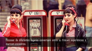 Pessoas de diferentes lugares conversam entre si, trocam experiências e
marcam encontros.
 