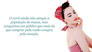 O retrô ainda não atingiu a
    população de massa, mas
conquistou um público que mais do
 que comprar pela razão compra
          pela emoção.
 