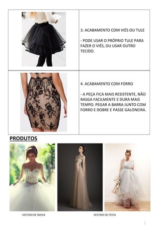10
4. ACABAMENTO COM FORRO
- A PEÇA FICA MAIS RESISTENTE, NÃO
RASGA FACILMENTE E DURA MAIS
TEMPO. PEGAR A BARRA JUNTO COM
FORRO E DOBRE E PASSE GALONEIRA.
PRODUTOS
3. ACABAMENTO COM VIÉS OU TULE
- PODE USAR O PRÓPRIO TULE PARA
FAZER O VIÉS, OU USAR OUTRO
TECIDO.
VESTIDO DE NOIVA VESTIDO DE FESTA
 
