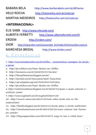 12
BABARA BELA http://www.barbarabela.com.br/#/home
HELO ROCHA http://helorocha.com.br/colecao
MARTHA MEDEIROS http://helorocha.com.br/colecao
<INTERNACIONAL>
ELIE SABB http://www.eliesaab.com/
ALBERTA FERRETTI http://www.albertaferretti.com/fr
ERDEM http://erdem.com/
DIOR http://www.dior.com/couture/pt_br/moda-feminina/alta-costura
MARCHESA BRIDAL http://www.brides.com/
1. http://www.dicasdemulher.com.br/chiffon- caracteristicas-vantagens-do-tecido-
e-pecas/
2. http://pt.wikihow.com/Fazer-Bainha-em-Chiffon
3. http://tanianeiva.com.br/2010/04/27/tecidos/
4. http://fibrasefilamentos.blogspot.com.br/
5. http://docslide.com.br/documents/textil-fiacao.html
6. https://pt.wikipedia.org/wiki/Fia%C3%A7%C3%A3o
7. http://pt.wikihow.com/Fazer-Bainha-em-Chiffon
8. http://coletivoinstalacao.blogspot.com.br/2010/12/quem-e-quem-naturais-x-
artificiais-x.html
9. http://www.engetextil.com.br/engetextil.htm#150
10. http://www.h-sama.com/2015/10/tudo-sobre-tecido-tule-ou-filo-
material.html
11. http://feelafio.blogspot.com.br/2012/11/tecido-plano-x-tecido-malha.html
12. http://claudineiaantunes.com.br/2015/02/26/como-costurar-tule-ilusione-
em-vestido/
13. http://blog.megannielsen.com/2013/05/3-ways-to-sew-a-rolled-hem/
 