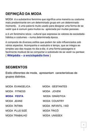 2
DEFINIÇÃO DA MODA
MODA é o substantivo feminino que significa uma maneira ou costume
mais predominante em um determinado grupo em um determinado
momento. é uma palavra muito usado para designar uma forma de se
vestir que é comum para muitos ou apreciada por muitas pessoas.
e é um fenómeno sócio - cultural que expressa os valores da sociedade-
hábitos e costumes – numa determinada época.
é composta de diversos estilos que podem ter sido influenciados sob
vários aspectos. Acompanha o vestuário e tempo, que se integra ao
simples uso das roupas no dia-a-dia. é uma forma passageira e
facilmente mutável de se comportar e sobretudo de se vestir ou pentear.
( Wikipédia – a enciclopédia livre )
SEGMENTOS
Estilo diferentes de moda, apresentam características de
grupos distintos.
MODA EVANGELICA MODA GESTANTES
MODA FITNESS MODA JOVEM
MODA FESTA MODA GINÁSTICA
MODA JEANS MODA COUNTRY
MODA ÍNTIMA MODA INFANTIL / KID
MODA PLUS SIZE MODA TRICÔ
MODA TRABALHO MODA UNISSEX
 