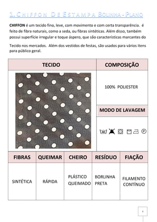 3
CHIFFON é um tecido fino, leve, com movimento e com certa transparência. é
feito de fibra naturais, como a seda, ou fibras sintéticas. Além disso, também
possui superfície irregular e toque áspero, que são características marcantes do
Tecido nos mercados. Além dos vestidos de festas, são usados para vários itens
para público geral.
FIBRAS QUEIMAR CHEIRO RESÍDUO FIAÇÃO
SINTÉTICA RÁPIDA
FILAMENTO
CONTÍNUO
MODO DE LAVAGEM
100% POLIESTER
TECIDO COMPOSIÇÃO
BORLINHA
PRETA
PLÁSTICO
QUEIMADO
 