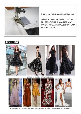 6
PRODUTOS
2. FAZER A BAINHA COM A MÁQUINA
- COSTURAR UMA BAINHA COM UM
PÉ HEM ROLOU É A MANEIRA MAIS
FÁCIL E RÁPIDA PARA COSTURAR UMA
BAINHA ROLOU.
VESTIDO DE CHIFFON ESTAMPA BOLINHA
OS VESTIDOS DE CHIFFON – ELIE SAAB / ALBERTA FERRETTI / DOLCE GABBANA / ROBERTO CAVALLI
 