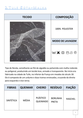 7
Tipo de Renda, semelhante ao filó de algodão ou poliamida com malha redonda
ou poligonal, produzindo um tecido leve, armado e transparente. No início era
fabricado na cidade de Tulle, no inferior da França em meados do século 18.
Ele é composto de um urdume e duas tramas enviesadas, cruzando da direita
para esquerda e vice-versa.
FIBRAS QUEIMAR CHEIRO RESÍDUO FIAÇÃO
SINTÉTICA MÉDIA
RASCHEL
TECIDO COMPOSIÇÃO
MODO DE LAVAGEM
100% POLIESTER
BORLINHA
PRETA
PLÁSTICO
QUEIMADO
 