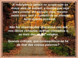 A indulgência jamais se ocupa com os
maus atos de outrem, a menos que seja
para prestar um serviço; mas, mesmo
neste caso, tem o cuidado de os atenuar
tanto quanto possível.
Não faz observações chocantes não tem
nos lábios censuras; apenas conselhos e,
as mais das vezes, velados.
Quando criticais, que conseqüência se há
de tirar das vossas palavras?
 
