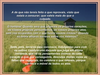 A de que não tereis feito o que reprovais, visto queA de que não tereis feito o que reprovais, visto que
estais a censurar; que valeis mais do que oestais a censurar; que valeis mais do que o
culpado.culpado.
Ó homens! Quando será que julgareis os próprios corações,Ó homens! Quando será que julgareis os próprios corações,
os vossos próprios pensamentos, os vossos próprios atos,os vossos próprios pensamentos, os vossos próprios atos,
sem vos ocupardes com o que fazem vossos irmãos? Quandosem vos ocupardes com o que fazem vossos irmãos? Quando
só tereis olhares severos sobre vós mesmos?só tereis olhares severos sobre vós mesmos?
Sede, pois, severos para convosco, indulgentes para com
os outros. Lembrai-vos daquele que julga em última
instância, que vê os pensamentos íntimos de cada
coração e que, por conseguinte, desculpa muitas vezes as
faltas que censurais, ou condena o que relevais, porque
conhece o móvel de todos os atos.
 