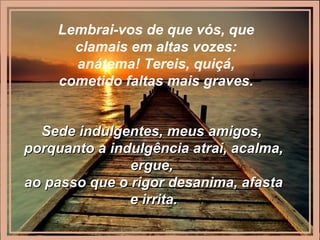 Lembrai-vos de que vós, que
clamais em altas vozes:
anátema! Tereis, quiçá,
cometido faltas mais graves.
Sede indulgentes, meus amigos,Sede indulgentes, meus amigos,
porquanto a indulgência atrai, acalma,porquanto a indulgência atrai, acalma,
ergue,ergue,
ao passo que o rigor desanima, afastaao passo que o rigor desanima, afasta
e irrita.e irrita.
 