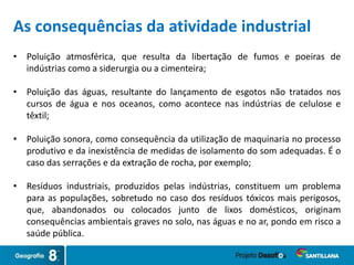 • Poluição atmosférica, que resulta da libertação de fumos e poeiras de
indústrias como a siderurgia ou a cimenteira;
• Poluição das águas, resultante do lançamento de esgotos não tratados nos
cursos de água e nos oceanos, como acontece nas indústrias de celulose e
têxtil;
• Poluição sonora, como consequência da utilização de maquinaria no processo
produtivo e da inexistência de medidas de isolamento do som adequadas. É o
caso das serrações e da extração de rocha, por exemplo;
• Resíduos industriais, produzidos pelas indústrias, constituem um problema
para as populações, sobretudo no caso dos resíduos tóxicos mais perigosos,
que, abandonados ou colocados junto de lixos domésticos, originam
consequências ambientais graves no solo, nas águas e no ar, pondo em risco a
saúde pública.
As consequências da atividade industrial
 
