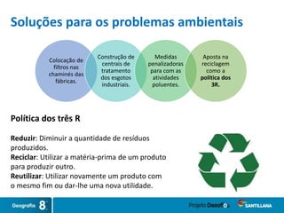 Soluções para os problemas ambientais
Colocação de
filtros nas
chaminés das
fábricas.
Construção de
centrais de
tratamento
dos esgotos
industriais.
Medidas
penalizadoras
para com as
atividades
poluentes.
Aposta na
reciclagem
como a
política dos
3R.
Política dos três R
Reduzir: Diminuir a quantidade de resíduos
produzidos.
Reciclar: Utilizar a matéria-prima de um produto
para produzir outro.
Reutilizar: Utilizar novamente um produto com
o mesmo fim ou dar-lhe uma nova utilidade.
 