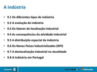 A indústria
• 9.1 Os diferentes tipos de indústria
• 9.2 A evolução da indústria
• 9.3 Os fatores de localização industrial
• 9.4 As consequências da atividade industrial
• 9.5 A distribuição espacial da indústria
• 9.6 Os Novos Países Industrializados (NPI)
• 9.7 A deslocalização industrial na atualidade
• 9.8 A indústria em Portugal
 