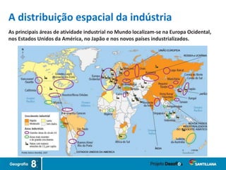 A distribuição espacial da indústria
As principais áreas de atividade industrial no Mundo localizam-se na Europa Ocidental,
nos Estados Unidos da América, no Japão e nos novos países industrializados.
 