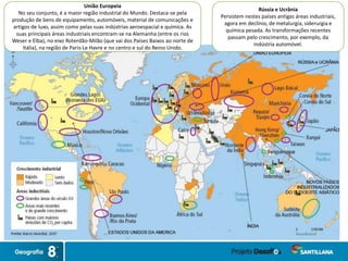 União Europeia
No seu conjunto, é a maior região industrial do Mundo. Destaca-se pela
produção de bens de equipamento, automóveis, material de comunicações e
artigos de luxo, assim como pelas suas indústrias aeroespacial e química. As
suas principais áreas industriais encontram-se na Alemanha (entre os rios
Weser e Elba), no eixo Roterdão-Milão (que vai dos Países Baixos ao norte de
Itália), na região de Paris-Le Havre e no centro e sul do Reino Unido.
Rússia e Ucrânia
Persistem nestes países antigas áreas industriais,
agora em declínio, de metalurgia, siderurgia e
química pesada. As transformações recentes
passam pelo crescimento, por exemplo, da
indústria automóvel.
 