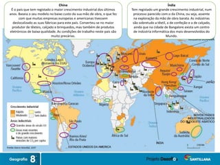 China
É o país que tem registado o maior crescimento industrial dos últimos
anos. Baseia o seu modelo no baixo custo da sua mão de obra, o que fez
com que muitas empresas europeias e americanas tivessem
deslocalizado as suas fábricas para este país. Converteu-se no maior
produtor de têxteis, calçado e brinquedos, mas também de produtos
eletrónicos de baixa qualidade. As condições de trabalho neste país são
muito precárias.
Índia
Tem registado um grande crescimento industrial, num
processo parecido com o da China, ou seja, assente
na exploração da mão de obra barata. As indústrias
são sobretudo a têxtil, a de confeção e a de calçado,
ainda que na cidade de Bangalore exista um centro
de indústria informática dos mais desenvolvidos do
Mundo.
 