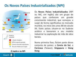 O Japão e os NPI
Os Novos Países Industrializados (NPI)
Os Novos Países Industrializados (NPI
ou NIC, em inglês) são um grupo de
países que conhecem um grande
crescimento industrial, que começou a
surgir de forma significativa no mercado
mundial, no início dos anos 80 do século
XX. Estes países situam-se no Sudeste
asiático e basearam o seu modelo
industrial na exploração de mão de obra
barata.
Numa primeira fase, faziam parte desse
conjunto de países: a Coreia do Sul, a
Formosa (Taiwan), Singapura e Hong
Kong.
 