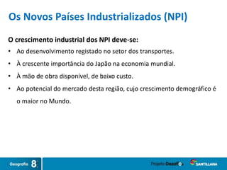 O crescimento industrial dos NPI deve-se:
• Ao desenvolvimento registado no setor dos transportes.
• À crescente importância do Japão na economia mundial.
• À mão de obra disponível, de baixo custo.
• Ao potencial do mercado desta região, cujo crescimento demográfico é
o maior no Mundo.
Os Novos Países Industrializados (NPI)
 