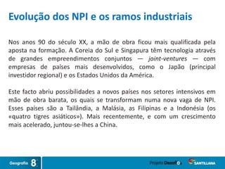 Nos anos 90 do século XX, a mão de obra ficou mais qualificada pela
aposta na formação. A Coreia do Sul e Singapura têm tecnologia através
de grandes empreendimentos conjuntos — joint-ventures — com
empresas de países mais desenvolvidos, como o Japão (principal
investidor regional) e os Estados Unidos da América.
Este facto abriu possibilidades a novos países nos setores intensivos em
mão de obra barata, os quais se transformam numa nova vaga de NPI.
Esses países são a Tailândia, a Malásia, as Filipinas e a Indonésia (os
«quatro tigres asiáticos»). Mais recentemente, e com um crescimento
mais acelerado, juntou-se-lhes a China.
Evolução dos NPI e os ramos industriais
 