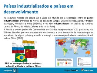 Países industrializados e países em
desenvolvimento
Na segunda metade do século XX a visão do Mundo era a separação entre os países
industrializados (América do Norte, os países da Europa, União Soviética, Japão, «dragões
asiáticos», Austrália e Nova Zelândia) e os não industrializados (os países da América
Latina, da África, do Médio Oriente e do sul da Ásia).
A Rússia e outros países da Comunidade de Estados Independentes (CEI) passaram, nas
últimas décadas, por um processo de ajustamento a uma economia de mercado que os
aproximou de alguns países que estão a emergir como novas potências económicas: Brasil,
Índia e China (BRIC) .
BRIC — Novas potências económicas:
o Brasil, a Rússia, a Índia e a China
 