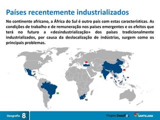 No continente africano, a África do Sul é outro país com estas características. As
condições de trabalho e de remuneração nos países emergentes e os efeitos que
terá no futuro a «desindustrialização» dos países tradicionalmente
industrializados, por causa da deslocalização de indústrias, surgem como os
principais problemas.
Países recentemente industrializados
 