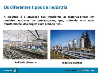 A indústria é a atividade que transforma as matérias-primas em
produtos acabados ou semiacabados, que, sofrendo uma nova
transformação, dão origem a um produto final.
Indústria químicaIndústria alimentar
Os diferentes tipos de indústria
 