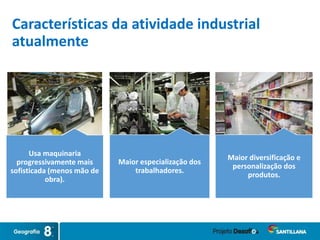 Características da atividade industrial
atualmente
Maior especialização dos
trabalhadores.
Maior diversificação e
personalização dos
produtos.
Usa maquinaria
progressivamente mais
sofisticada (menos mão de
obra).
 