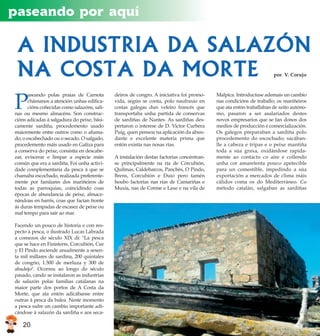 paseando por aquí

 A INDUSTRIA DA SALAZÓN
 NA COSTA DA MORTE                                                                                                   por V. Corujo


                                                                                           Malpica. Introducíuse ademais un cambio
                                              deiros de congro. A iniciativa foi promo-
       aseando polas praias de Carnota

P                                                                                          nas condicións de traballo; os mariñeiros
                                              vida, según se conta, polo naufraxio en
       chámanos a atención unhas edifica-
                                                                                           que ata entón traballaban de xeito autóno-
                                              costas galegas dun veleiro francés que
       cións coñecidas como salazóns, sali-
                                                                                           mo, pasaron a ser asalariados destes
                                              transportaba unha partida de conservas
nas ou mesmo almacéns. Son construc-
                                                                                           novos empresarios que se fan donos dos
                                              de sardiñas de Nantes. As sardiñas des-
cións adicadas á salgadura do peixe, bási-
                                                                                           medios de producción e comercialización.
                                              pertaron o interese de D. Victor Curbera
camente sardiña, procedemento usado
                                                                                           Os galegos preparaban a sardiña polo
                                              Puig, quen pensou na aplicación da abun-
maiormente entre outros como o afuma-
                                                                                           procedemento do escochado; sacában-
                                              dante e excelente materia prima que
do, o escabechado ou o secado. O salgado,
                                                                                           lle a cabeza e tripas e o peixe mantiña
                                              entón existía nas nosas rías.
procedemento máis usado en Galiza para
                                                                                           toda a súa graxa, oxidándose rapida-
a conserva do peixe, consistía en descabe-
                                                                                           mente ao contacto co aire e collendo
                                              A instalación destas factorías concéntran-
zar, eviscerar e limpar a especie máis
                                                                                           unha cor amarelenta pouco apetecible
                                              se principalmente na ría de Corcubión,
común que era a sardiña. Foi unha activi-
                                                                                           para un comestible, impedindo a súa
                                              Quilmas, Caldebarcos, Panchés, O Pindo,
dade complementaria da pesca á que se
                                                                                           exportación a mercados de clima máis
                                              Brens, Corcubión e Duio pero tamén
chamaba escochado, realizada preferente-
                                                                                           cálidos coma os do Mediterráneo. Co
                                              houbo factorías nas rías de Camariñas e
mente por famiiares dos mariñeiros de
                                                                                           método catalán, salgaban as sardiñas
                                              Muxía, nas de Corme e Laxe e na vila de
todas as parroquias, coincidindo coas
épocas de abundancia de peixe, almace-
nándoas en barrís, coas que facían fronte
ás duras tempadas de escasez de peixe ou
mal tempo para saír ao mar.

Facendo un pouco de historia e con res-
pecto á pesca, o ilustrado Lucas Labrada
a comezos do século XIX di: quot;La pesca
que se hace en Finisterre, Corcubión, Cee
y El Pindo asciende anualmente a sesen-
ta mil millares de sardina, 200 quintales
de congrio, 1.500 de merluza y 300 de
abadejoquot;. Ocorreu ao longo do século
pasado, cando se instalaron as industrias
de salazón polas familias catalanas na
maior parte dos portos de A Costa da
Morte, que ata entón adicábanse entre
outras á pesca da balea. Neste momento
a pesca sufre un cambio importante adi-
cándose á salazón da sardiña e aos seca-

   20
 