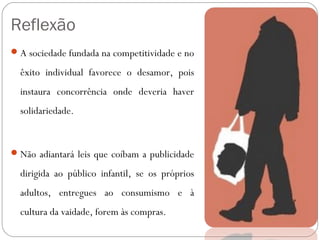 Reflexão 
A sociedade fundada na competitividade e no 
êxito individual favorece o desamor, pois 
instaura concorrência onde deveria haver 
solidariedade. 
Não adiantará leis que coíbam a publicidade 
dirigida ao público infantil, se os próprios 
adultos, entregues ao consumismo e à 
cultura da vaidade, forem às compras. 
 