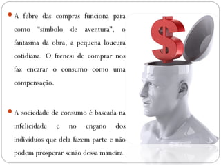 A febre das compras funciona para 
como “símbolo de aventura”, o 
fantasma da obra, a pequena loucura 
cotidiana. O frenesi de comprar nos 
faz encarar o consumo como uma 
compensação. 
A sociedade de consumo é baseada na 
infelicidade e no engano dos 
indivíduos que dela fazem parte e não 
podem prosperar senão dessa maneira. 
 
