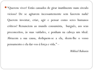“Querem viver? Estão cansados de girar inutilmente num circulo 
vicioso? De se agitarem incessantemente sem fazerem nada? 
Querem inventar, criar, agir e pensar como seres humanos 
críticos? Renunciem ao mundo consumista, burguês, aos seus 
preconceitos, às suas vaidades, e ponham na cabeça um ideal. 
Abracem a sua causa, dediquem-se a ela, deem-lhe o vosso 
pensamento e ela dar-vos-á força e vida.” – 
Mikhail Bakunin 
 