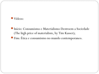 Vídeos: 
Início: Consumismo e Materialismo Destroem a Sociedade 
(The high price of materialism, by Tim Kasser); 
Fim: Ética e consumismo no mundo contemporaneo. 
 