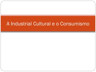 A Industrial Cultural e o Consumismo 
 
