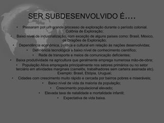 SER SUBDESENVOLVIDO É....
   •    Passaram por um grande processo de exploração durante o período colonial.
                                  Colônia de Exploração;
• Baixo nível de industrialização, com exceção de alguns países como: Brasil, México,
                                os Dragões de Exploração;
  • Dependência econômica, política e cultural em relação às nações desenvolvidas;
          • Deficiência tecnológica e baixo nível de conhecimento científico;
              • Rede de transporte e meios de comunicação deficientes;
• Baixa produtividade na agricultura que geralmente emprega numerosa mão-de-obra;
   • População Ativa empregada principalmente nos setores primários ou no setor
   terciário em atividades marginais (camelôs, trabalhadores sem carteira assinada etc).
                             Exemplo: Brasil, Etiópia, Uruguai;
 • Cidades com crescimento muito rápido e cercada por bairros pobres e miseráveis;
                     • Baixo nível de vida da maioria da população;
                         • Crescimento populacional elevado;
                  • Elevada taxa de natalidade e mortalidade infantil;
                             • Expectativa de vida baixa.
 