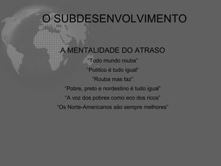 O SUBDESENVOLVIMENTO

   A MENTALIDADE DO ATRASO
             “Todo mundo rouba”
             “Político é tudo igual”
               “Rouba mas faz”
    “Pobre, preto e nordestino é tudo igual”
    “A voz dos pobres como eco dos ricos”
  “Os Norte-Americanos são sempre melhores”
 