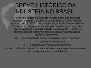 BREVE HISTÓRICO DA
         INDÚSTRIA NO BRASIL
     •   Pensar na origem da indústria no Brasil, tem que se incluir
        necessariamente, a economia cafeeira desenvolvida no pais
     durante o século XlX e boa parte do XX, pois ela foi quem deu as
       bases para o surgimento da indústria no país, que começou a
        ocorrer ainda na Segunda metade do século XlX. Dentre as
        contribuições da economia cafeeira para a industrialização,
                           podemos mencionar:
     • a)      Acumulação de capital necessário para o processo;
                   • b)     Criação de infra-estrutura;
              • c)     Formação de mercado de consumo;
•   d)    Mão de obra utilizada, especialmente os migrantes europeus
                    não portugueses, como os italianos.
 