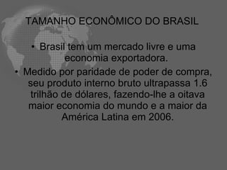 TAMANHO ECONÔMICO DO BRASIL

    • Brasil tem um mercado livre e uma
             economia exportadora.
• Medido por paridade de poder de compra,
   seu produto interno bruto ultrapassa 1.6
    trilhão de dólares, fazendo-lhe a oitava
   maior economia do mundo e a maior da
            América Latina em 2006.
 