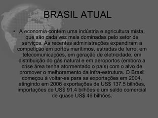 BRASIL ATUAL
• A economia contém uma indústria e agricultura mista,
      que são cada vez mais dominadas pelo setor de
    serviços. As recentes administrações expandiram a
  competição em portos marítimos, estradas de ferro, em
     telecomunicações, em geração de eletricidade, em
   distribuição do gás natural e em aeroportos (embora a
    crise área tenha atormentado o país) com o alvo de
   promover o melhoramento da infra-estrutura. O Brasil
    começou à voltar-se para as exportações em 2004,
   atingindo em 2006 exportações de US$ 137.5 bilhões,
  importações de US$ 91.4 bilhões e um saldo comercial
                  de quase US$ 46 bilhões.
 