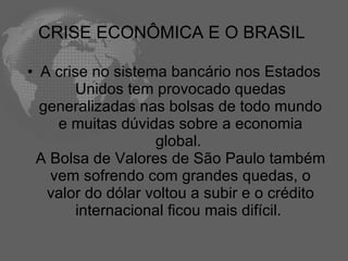 CRISE ECONÔMICA E O BRASIL

• A crise no sistema bancário nos Estados
       Unidos tem provocado quedas
  generalizadas nas bolsas de todo mundo
    e muitas dúvidas sobre a economia
                   global.
 A Bolsa de Valores de São Paulo também
   vem sofrendo com grandes quedas, o
   valor do dólar voltou a subir e o crédito
        internacional ficou mais difícil.
 