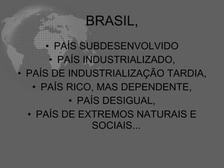 BRASIL,
      • PAÍS SUBDESENVOLVIDO
       • PAÍS INDUSTRIALIZADO,
• PAÍS DE INDUSTRIALIZAÇÃO TARDIA,
   • PAÍS RICO, MAS DEPENDENTE,
           • PAÍS DESIGUAL,
  • PAÍS DE EXTREMOS NATURAIS E
                SOCIAIS...
 