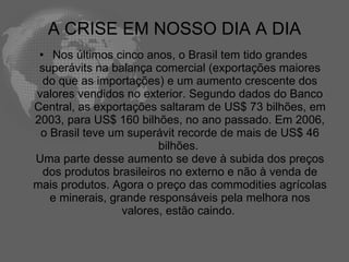 A CRISE EM NOSSO DIA A DIA
 • Nos últimos cinco anos, o Brasil tem tido grandes
 superávits na balança comercial (exportações maiores
  do que as importações) e um aumento crescente dos
valores vendidos no exterior. Segundo dados do Banco
Central, as exportações saltaram de US$ 73 bilhões, em
2003, para US$ 160 bilhões, no ano passado. Em 2006,
 o Brasil teve um superávit recorde de mais de US$ 46
                         bilhões.
Uma parte desse aumento se deve à subida dos preços
  dos produtos brasileiros no externo e não à venda de
mais produtos. Agora o preço das commodities agrícolas
   e minerais, grande responsáveis pela melhora nos
                 valores, estão caindo.
 