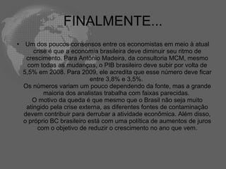 FINALMENTE...
•    Um dos poucos consensos entre os economistas em meio à atual
        crise é que a economia brasileira deve diminuir seu ritmo de
     crescimento. Para Antônio Madeira, da consultoria MCM, mesmo
     com todas as mudanças, o PIB brasileiro deve subir por volta de
    5,5% em 2008. Para 2009, ele acredita que esse número deve ficar
                             entre 3,8% e 3,5%.
    Os números variam um pouco dependendo da fonte, mas a grande
            maioria dos analistas trabalha com faixas parecidas.
       O motivo da queda é que mesmo que o Brasil não seja muito
     atingido pela crise externa, as diferentes fontes de contaminação
    devem contribuir para derrubar a atividade econômica. Além disso,
    o próprio BC brasileiro está com uma política de aumentos de juros
         com o objetivo de reduzir o crescimento no ano que vem.
 