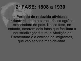2 FASE: 1808 a 1930
      a


    • Período de reduzida atividade
 industrial, dado a característica agrário-
   exportadora do país. Nessa fase, no
entanto, ocorrem dois fatos que facilitam a
   industrialização futura: a Abolição da
  Escravatura e a entrada de imigrantes,
       que vão servir e mão-de-obra.
 