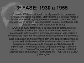 3a FASE: 1930 a 1955
   • O ano de 1930 é considerado por alguns autores como o da
  "Revolução Industrial" no Brasil. Efetivamente é o ano que marca o
      início da industrialização (processo através do qual a atividade
   industrial vai se tornar a mais importante do país) beneficiada pela
                  Crise de 1929 e pela Revolução de 1930).
  • A Crise de 1929 determinou a decadência da cafeicultura e a
        transferência do capital para a indústria, o que associado a
     presença de mão-de-obra e mercado consumidor, vai justificar a
  concentração industrial no Sudeste, especificamente em São Paulo.
• Esta fase, assim como a primeira, tem uma característica inicial de
        quase exclusividade de indústrias de bens de consumo não
        duráveis, definindo o período chamado de "Substituição de
     importações". No entanto, a ação do Estado começa a alterar o
    quadro, com o Governo Vargas criando as empresas estatais do
    setor de base, como a CSN (siderurgia), PETROBRÁS e a CVRD
                                 (mineração).
 