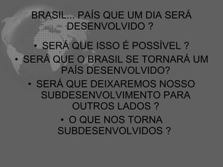 BRASIL... PAÍS QUE UM DIA SERÁ
        DESENVOLVIDO ?
    • SERÁ QUE ISSO É POSSÍVEL ?
• SERÁ QUE O BRASIL SE TORNARÁ UM
         PAÍS DESENVOLVIDO?
   • SERÁ QUE DEIXAREMOS NOSSO
      SUBDESENVOLVIMENTO PARA
           OUTROS LADOS ?
         • O QUE NOS TORNA
        SUBDESENVOLVIDOS ?
 