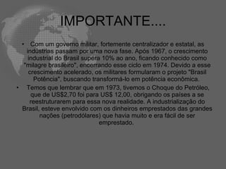 IMPORTANTE....
 •   Com um governo militar, fortemente centralizador e estatal, as
   indústrias passam por uma nova fase. Após 1967, o crescimento
    industrial do Brasil supera 10% ao ano, ficando conhecido como
  "milagre brasileiro", encerrando esse ciclo em 1974. Devido a esse
    crescimento acelerado, os militares formularam o projeto "Brasil
      Potência", buscando transformá-lo em potência econômica.
• Temos que lembrar que em 1973, tivemos o Choque do Petróleo,
     que de US$2,70 foi para US$ 12,00, obrigando os países a se
     reestruturarem para essa nova realidade. A industrialização do
 Brasil, esteve envolvido com os dinheiros emprestados das grandes
        nações (petrodólares) que havia muito e era fácil de ser
                               emprestado.
 