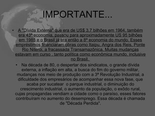 IMPORTANTE...
•    A "Dívida Externa" que era de US$ 3,7 bilhões em 1964, também
      era 43ª economia, passou para aproximadamente US 95 bilhões
      em 1985 e o Brasil já era então a 8ª economia do mundo. Esses
    empréstimos financiaram obras como Itaipu, Angra dos Reis, Ponte
        Rio Niterói, a fracassada Transamazônica. Muitas mudanças
    estavam em curso , tanto política como econômica mundo, inclusive
                                  no Brasil.
    • Na década de 80, o despertar dos sindicatos, o grande dívida
        externa, a inflação em alta, a busca do fim do governo militar,
     mudanças nos meio de produção com a 3ª Revolução Industrial, a
     dificuldade dos empresários de acompanhar essa nova fase, que
          acaba por sucatear o parque industrial, o diminuição do
       crescimento industrial, o aumento da população, o exôdo rural,
    cujas propagandas vendiam a cidade como o paraíso, esses fatores
    contribuíram no aumento do desemprego. Essa década é chamada
                             de "Década Perdida".
 